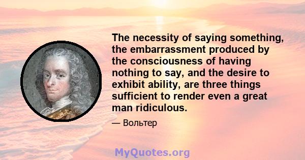 The necessity of saying something, the embarrassment produced by the consciousness of having nothing to say, and the desire to exhibit ability, are three things sufficient to render even a great man ridiculous.