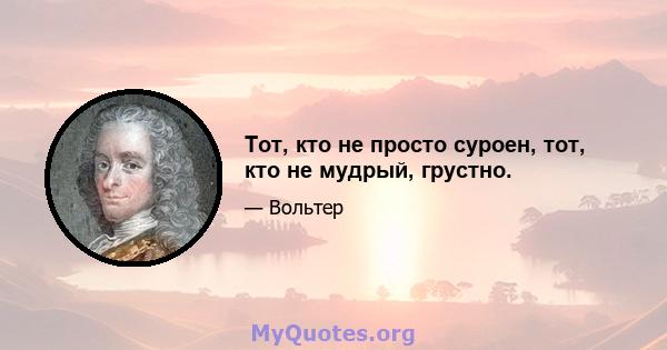 Тот, кто не просто суроен, тот, кто не мудрый, грустно.