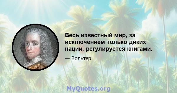 Весь известный мир, за исключением только диких наций, регулируется книгами.