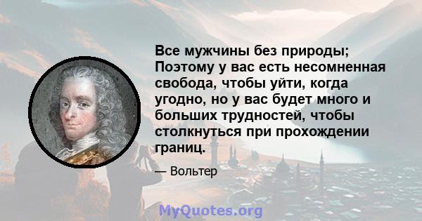 Все мужчины без природы; Поэтому у вас есть несомненная свобода, чтобы уйти, когда угодно, но у вас будет много и больших трудностей, чтобы столкнуться при прохождении границ.