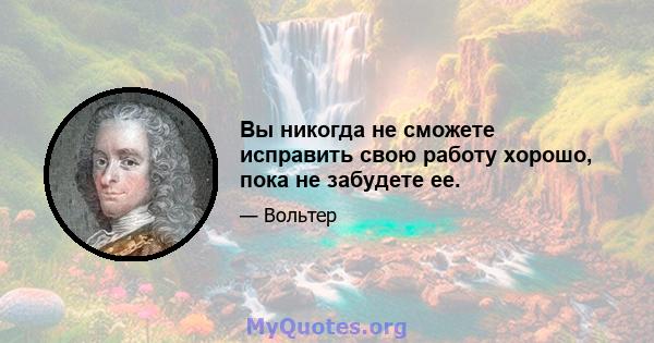 Вы никогда не сможете исправить свою работу хорошо, пока не забудете ее.