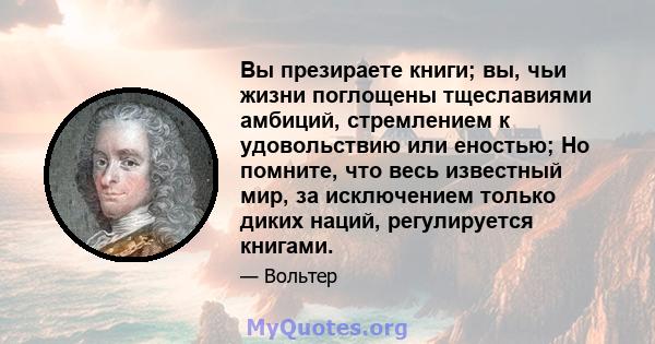 Вы презираете книги; вы, чьи жизни поглощены тщеславиями амбиций, стремлением к удовольствию или еностью; Но помните, что весь известный мир, за исключением только диких наций, регулируется книгами.