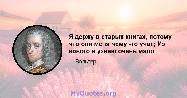 Я держу в старых книгах, потому что они меня чему -то учат; Из нового я узнаю очень мало