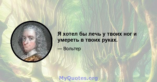 Я хотел бы лечь у твоих ног и умереть в твоих руках.