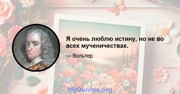 Я очень люблю истину, но не во всех мученичествах.