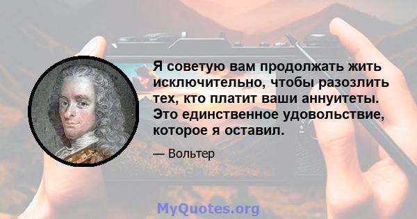 Я советую вам продолжать жить исключительно, чтобы разозлить тех, кто платит ваши аннуитеты. Это единственное удовольствие, которое я оставил.