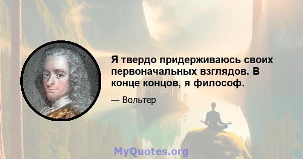 Я твердо придерживаюсь своих первоначальных взглядов. В конце концов, я философ.