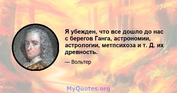 Я убежден, что все дошло до нас с берегов Ганга, астрономии, астрологии, метпсихоза и т. Д. их древность.