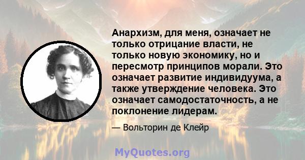 Анархизм, для меня, означает не только отрицание власти, не только новую экономику, но и пересмотр принципов морали. Это означает развитие индивидуума, а также утверждение человека. Это означает самодостаточность, а не