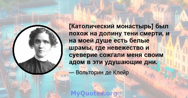 [Католический монастырь] был похож на долину тени смерти, и на моей душе есть белые шрамы, где невежество и суеверие сожгали меня своим адом в эти удушающие дни.