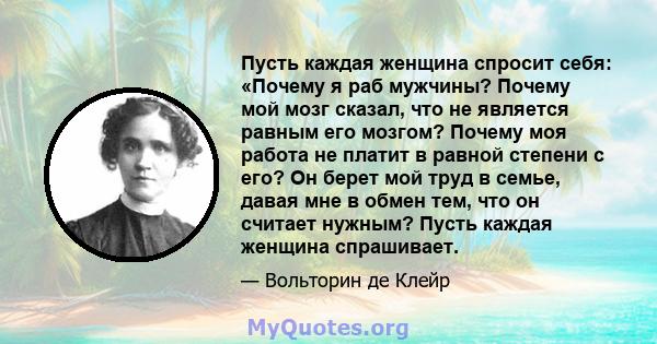 Пусть каждая женщина спросит себя: «Почему я раб мужчины? Почему мой мозг сказал, что не является равным его мозгом? Почему моя работа не платит в равной степени с его? Он берет мой труд в семье, давая мне в обмен тем,