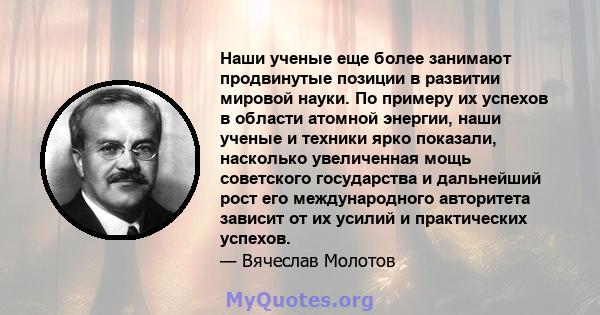 Наши ученые еще более занимают продвинутые позиции в развитии мировой науки. По примеру их успехов в области атомной энергии, наши ученые и техники ярко показали, насколько увеличенная мощь советского государства и