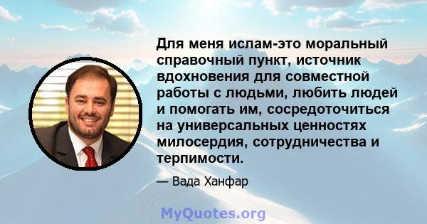 Для меня ислам-это моральный справочный пункт, источник вдохновения для совместной работы с людьми, любить людей и помогать им, сосредоточиться на универсальных ценностях милосердия, сотрудничества и терпимости.