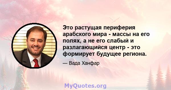 Это растущая периферия арабского мира - массы на его полях, а не его слабый и разлагающийся центр - это формирует будущее региона.