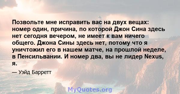 Позвольте мне исправить вас на двух вещах: номер один, причина, по которой Джон Сина здесь нет сегодня вечером, не имеет к вам ничего общего. Джона Сины здесь нет, потому что я уничтожил его в нашем матче, на прошлой