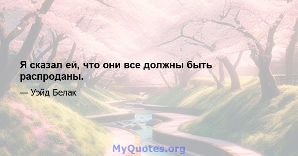 Я сказал ей, что они все должны быть распроданы.