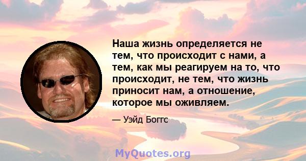 Наша жизнь определяется не тем, что происходит с нами, а тем, как мы реагируем на то, что происходит, не тем, что жизнь приносит нам, а отношение, которое мы оживляем.