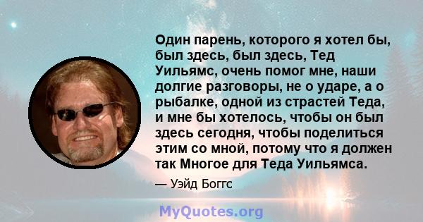 Один парень, которого я хотел бы, был здесь, был здесь, Тед Уильямс, очень помог мне, наши долгие разговоры, не о ударе, а о рыбалке, одной из страстей Теда, и мне бы хотелось, чтобы он был здесь сегодня, чтобы