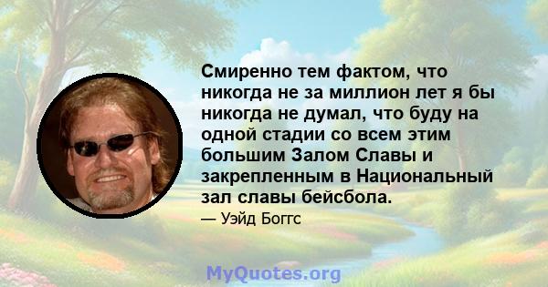 Смиренно тем фактом, что никогда не за миллион лет я бы никогда не думал, что буду на одной стадии со всем этим большим Залом Славы и закрепленным в Национальный зал славы бейсбола.