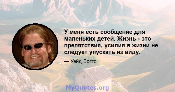 У меня есть сообщение для маленьких детей. Жизнь - это препятствия, усилия в жизни не следует упускать из виду.