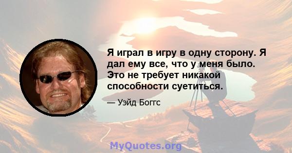 Я играл в игру в одну сторону. Я дал ему все, что у меня было. Это не требует никакой способности суетиться.