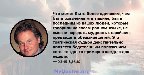 Что может быть более одиноким, чем быть охваченным в тишине, быть последним из ваших людей, которые говорили на своем родном языке, не смогли передать мудрость старейшин, предвидеть обещание детей. Эта трагическая