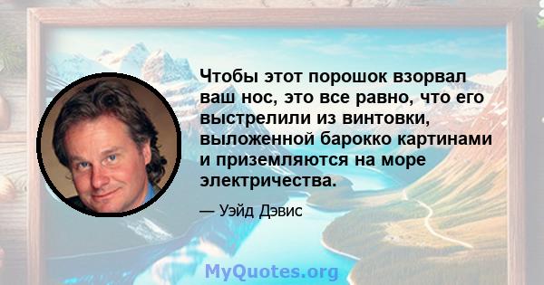 Чтобы этот порошок взорвал ваш нос, это все равно, что его выстрелили из винтовки, выложенной барокко картинами и приземляются на море электричества.