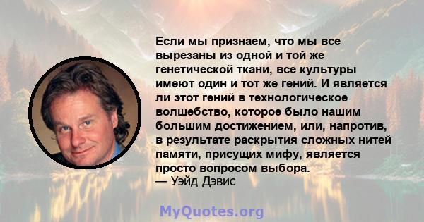 Если мы признаем, что мы все вырезаны из одной и той же генетической ткани, все культуры имеют один и тот же гений. И является ли этот гений в технологическое волшебство, которое было нашим большим достижением, или,