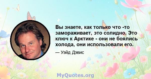 Вы знаете, как только что -то замораживает, это солидно. Это ключ к Арктике - они не боялись холода, они использовали его.