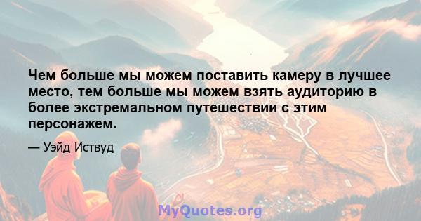 Чем больше мы можем поставить камеру в лучшее место, тем больше мы можем взять аудиторию в более экстремальном путешествии с этим персонажем.