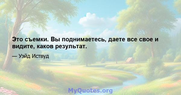 Это съемки. Вы поднимаетесь, даете все свое и видите, каков результат.