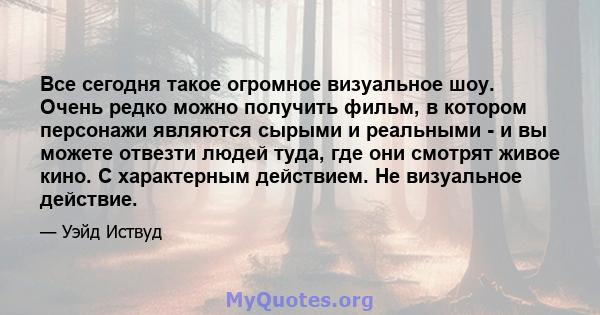 Все сегодня такое огромное визуальное шоу. Очень редко можно получить фильм, в котором персонажи являются сырыми и реальными - и вы можете отвезти людей туда, где они смотрят живое кино. С характерным действием. Не