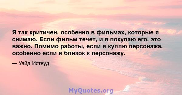 Я так критичен, особенно в фильмах, которые я снимаю. Если фильм течет, и я покупаю его, это важно. Помимо работы, если я куплю персонажа, особенно если я близок к персонажу.