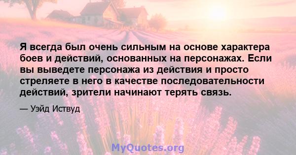 Я всегда был очень сильным на основе характера боев и действий, основанных на персонажах. Если вы выведете персонажа из действия и просто стреляете в него в качестве последовательности действий, зрители начинают терять