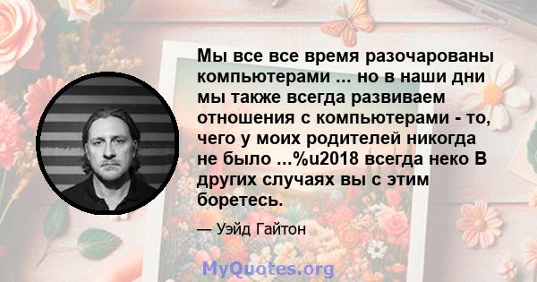 Мы все все время разочарованы компьютерами ... но в наши дни мы также всегда развиваем отношения с компьютерами - то, чего у моих родителей никогда не было ...%u2018 всегда неко В других случаях вы с этим боретесь.