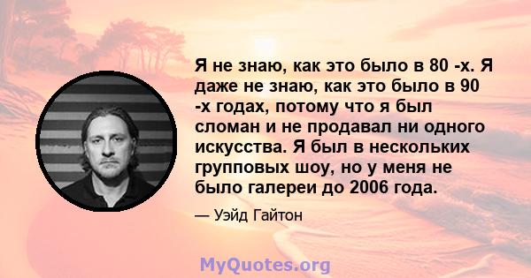 Я не знаю, как это было в 80 -х. Я даже не знаю, как это было в 90 -х годах, потому что я был сломан и не продавал ни одного искусства. Я был в нескольких групповых шоу, но у меня не было галереи до 2006 года.