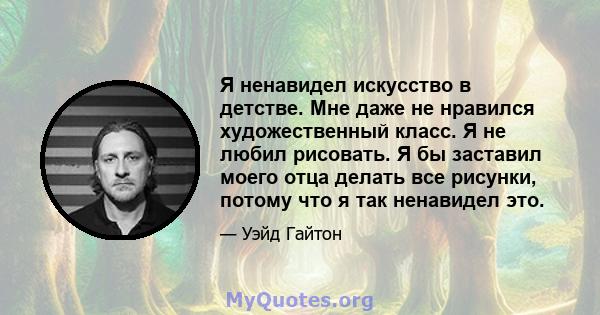 Я ненавидел искусство в детстве. Мне даже не нравился художественный класс. Я не любил рисовать. Я бы заставил моего отца делать все рисунки, потому что я так ненавидел это.