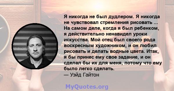 Я никогда не был дудлером. Я никогда не чувствовал стремления рисовать ... На самом деле, когда я был ребенком, я действительно ненавидел уроки искусства. Мой отец был своего рода воскресным художником, и он любил