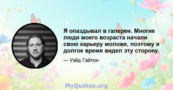 Я опаздывал в галереи. Многие люди моего возраста начали свою карьеру моложе, поэтому я долгое время видел эту сторону.