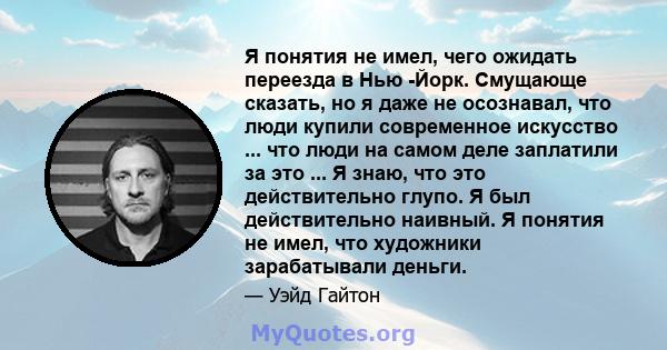 Я понятия не имел, чего ожидать переезда в Нью -Йорк. Смущающе сказать, но я даже не осознавал, что люди купили современное искусство ... что люди на самом деле заплатили за это ... Я знаю, что это действительно глупо.