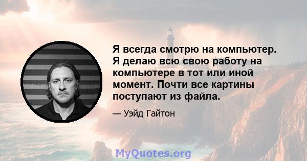 Я всегда смотрю на компьютер. Я делаю всю свою работу на компьютере в тот или иной момент. Почти все картины поступают из файла.