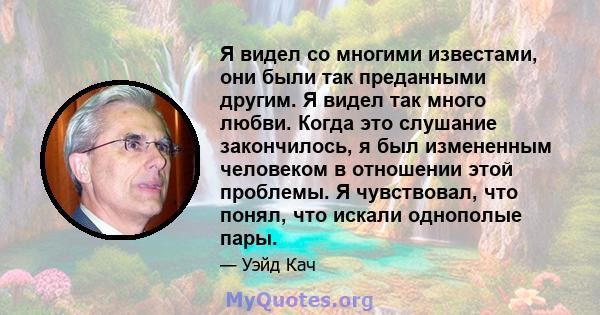 Я видел со многими известами, они были так преданными другим. Я видел так много любви. Когда это слушание закончилось, я был измененным человеком в отношении этой проблемы. Я чувствовал, что понял, что искали однополые