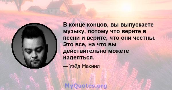 В конце концов, вы выпускаете музыку, потому что верите в песни и верите, что они честны. Это все, на что вы действительно можете надеяться.