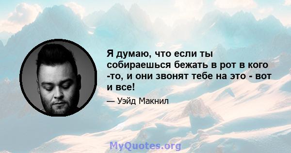 Я думаю, что если ты собираешься бежать в рот в кого -то, и они звонят тебе на это - вот и все!