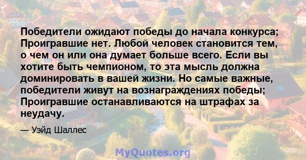 Победители ожидают победы до начала конкурса; Проигравшие нет. Любой человек становится тем, о чем он или она думает больше всего. Если вы хотите быть чемпионом, то эта мысль должна доминировать в вашей жизни. Но самые