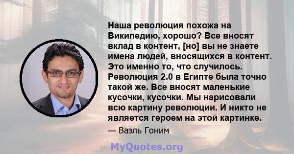 Наша революция похожа на Википедию, хорошо? Все вносят вклад в контент, [но] вы не знаете имена людей, вносящихся в контент. Это именно то, что случилось. Революция 2.0 в Египте была точно такой же. Все вносят маленькие 