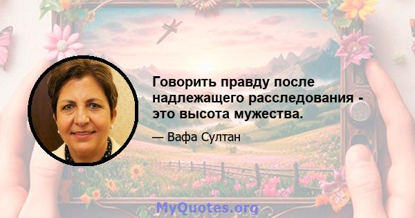 Говорить правду после надлежащего расследования - это высота мужества.