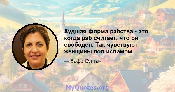 Худшая форма рабства - это когда раб считает, что он свободен. Так чувствуют женщины под исламом.