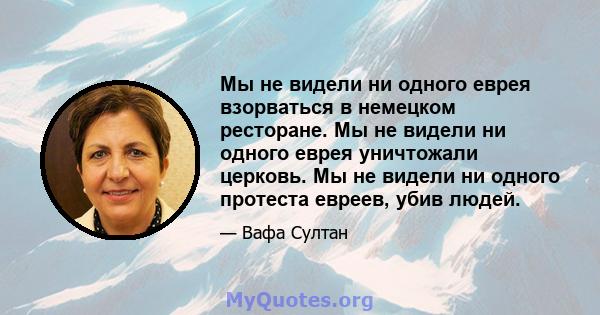 Мы не видели ни одного еврея взорваться в немецком ресторане. Мы не видели ни одного еврея уничтожали церковь. Мы не видели ни одного протеста евреев, убив людей.