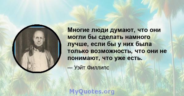 Многие люди думают, что они могли бы сделать намного лучше, если бы у них была только возможность, что они не понимают, что уже есть.